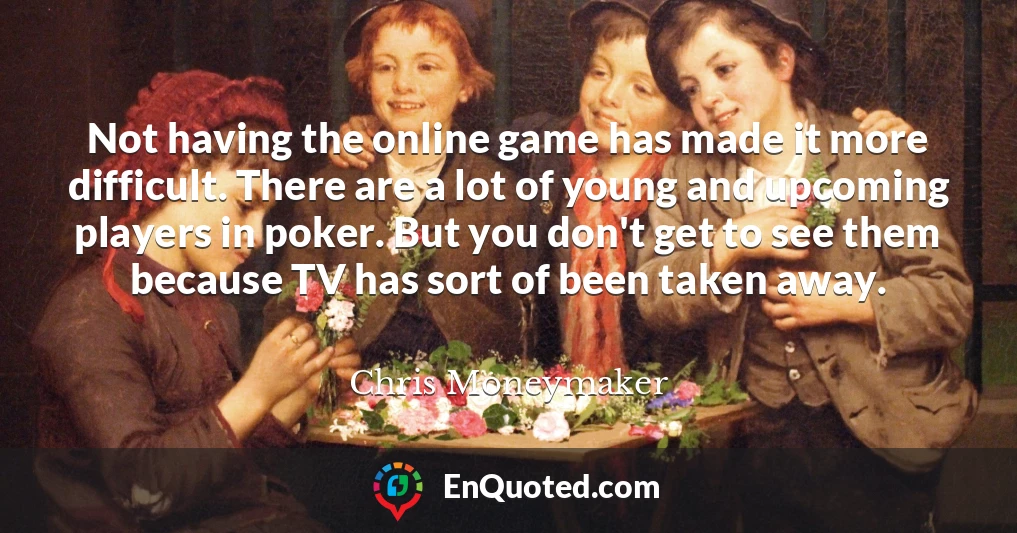 Not having the online game has made it more difficult. There are a lot of young and upcoming players in poker. But you don't get to see them because TV has sort of been taken away.