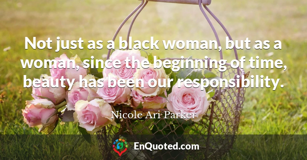 Not just as a black woman, but as a woman, since the beginning of time, beauty has been our responsibility.