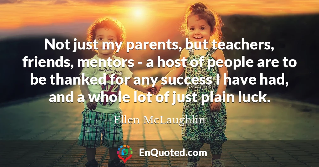 Not just my parents, but teachers, friends, mentors - a host of people are to be thanked for any success I have had, and a whole lot of just plain luck.
