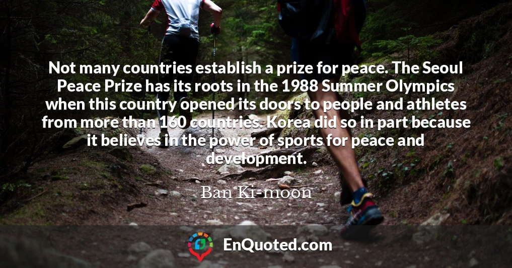 Not many countries establish a prize for peace. The Seoul Peace Prize has its roots in the 1988 Summer Olympics when this country opened its doors to people and athletes from more than 160 countries. Korea did so in part because it believes in the power of sports for peace and development.