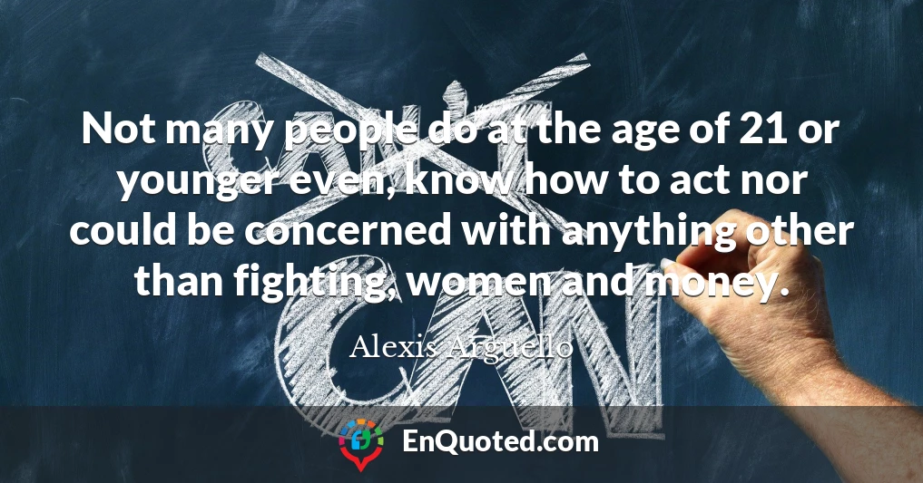 Not many people do at the age of 21 or younger even, know how to act nor could be concerned with anything other than fighting, women and money.