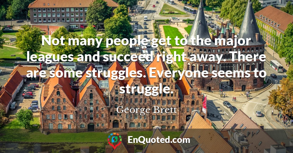 Not many people get to the major leagues and succeed right away. There are some struggles. Everyone seems to struggle.