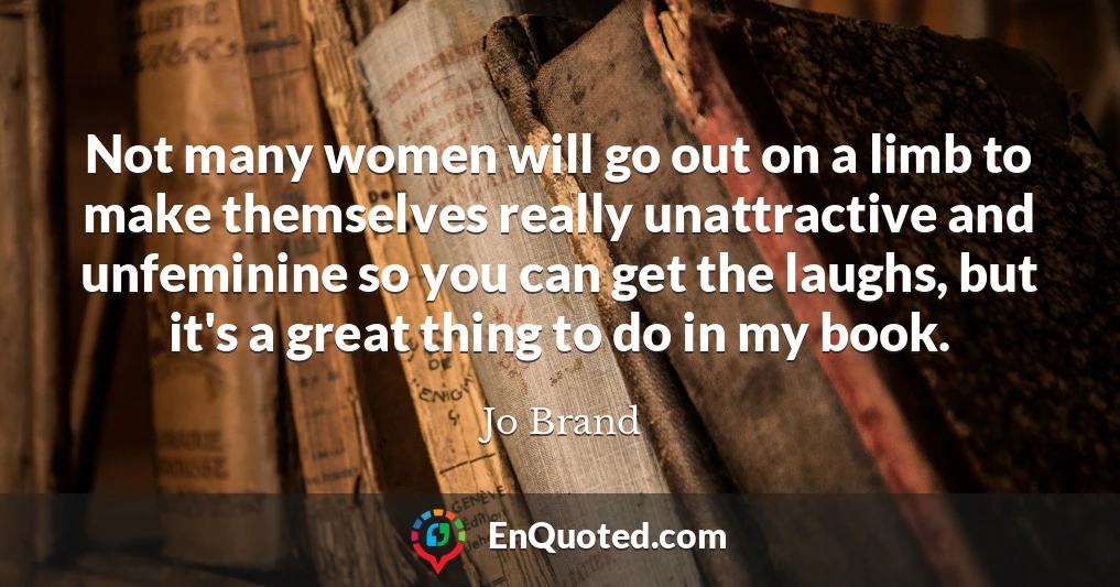 Not many women will go out on a limb to make themselves really unattractive and unfeminine so you can get the laughs, but it's a great thing to do in my book.