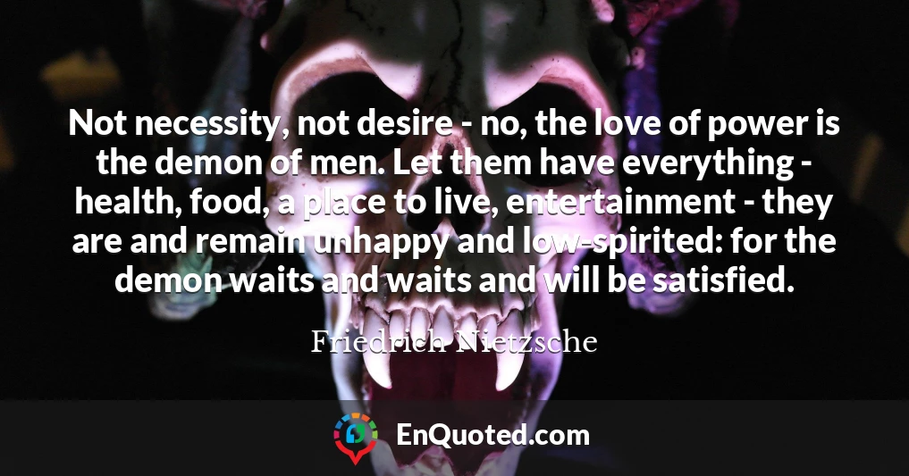 Not necessity, not desire - no, the love of power is the demon of men. Let them have everything - health, food, a place to live, entertainment - they are and remain unhappy and low-spirited: for the demon waits and waits and will be satisfied.