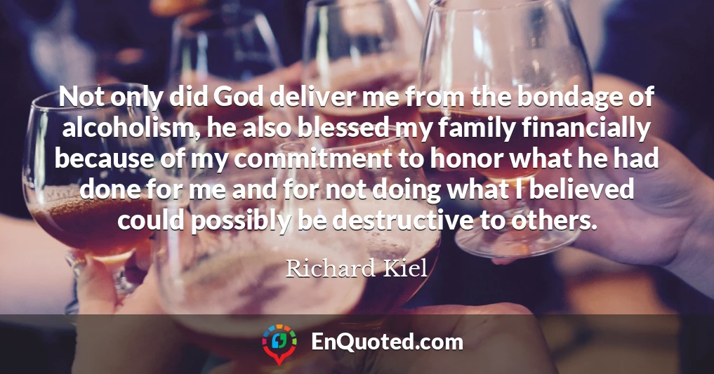 Not only did God deliver me from the bondage of alcoholism, he also blessed my family financially because of my commitment to honor what he had done for me and for not doing what I believed could possibly be destructive to others.