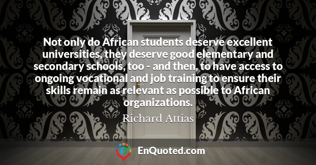 Not only do African students deserve excellent universities, they deserve good elementary and secondary schools, too - and then, to have access to ongoing vocational and job training to ensure their skills remain as relevant as possible to African organizations.