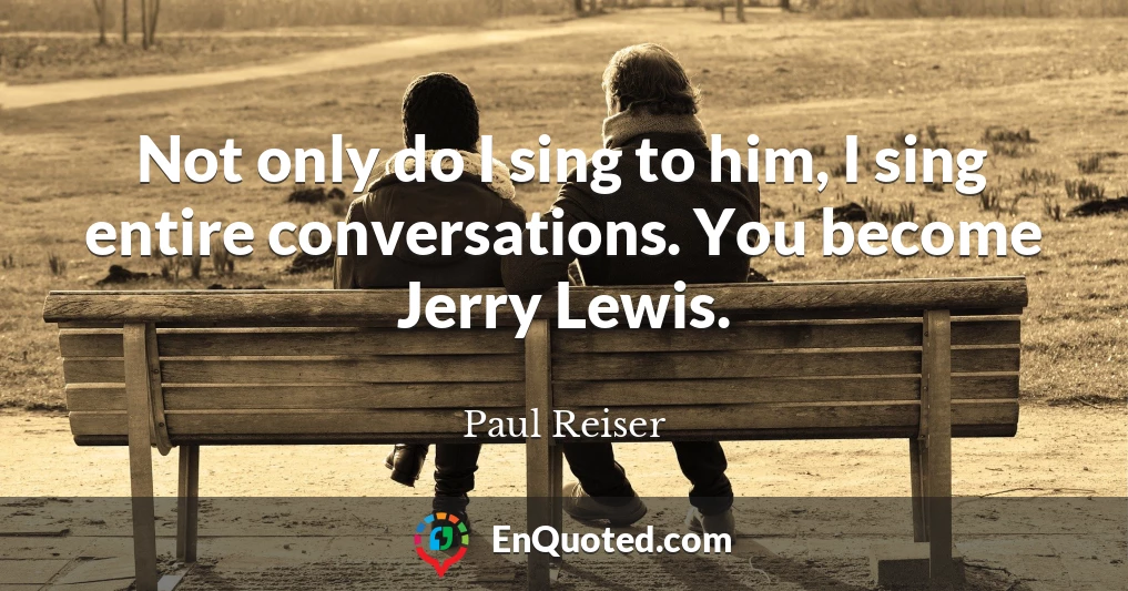 Not only do I sing to him, I sing entire conversations. You become Jerry Lewis.