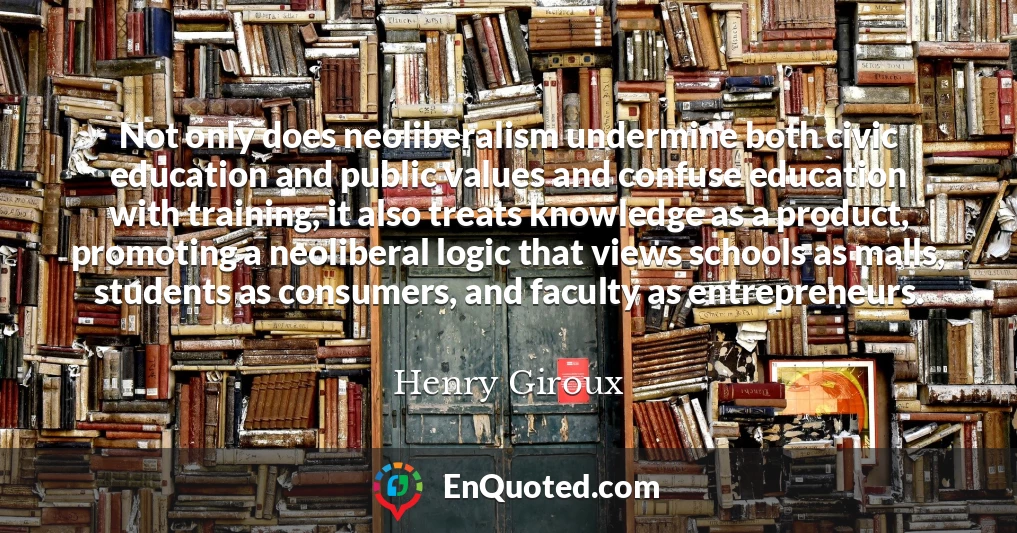Not only does neoliberalism undermine both civic education and public values and confuse education with training, it also treats knowledge as a product, promoting a neoliberal logic that views schools as malls, students as consumers, and faculty as entrepreneurs.