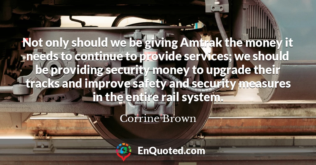 Not only should we be giving Amtrak the money it needs to continue to provide services; we should be providing security money to upgrade their tracks and improve safety and security measures in the entire rail system.