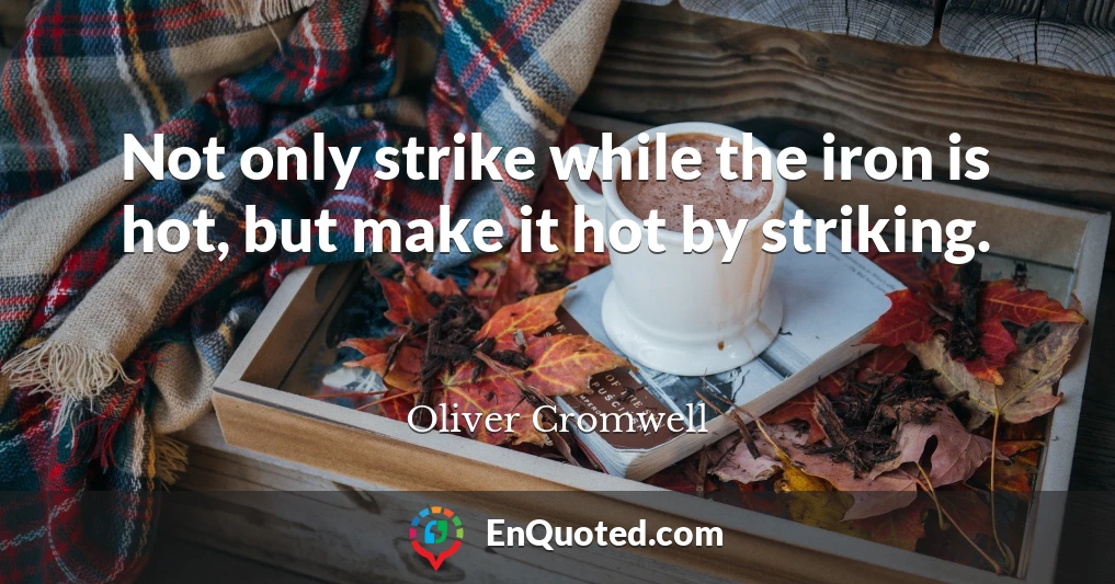 Not only strike while the iron is hot, but make it hot by striking.