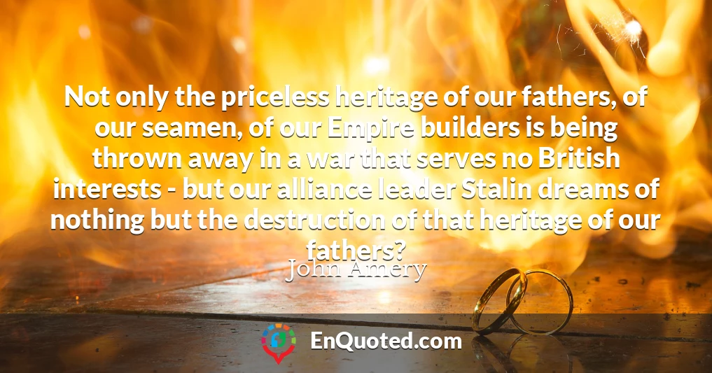Not only the priceless heritage of our fathers, of our seamen, of our Empire builders is being thrown away in a war that serves no British interests - but our alliance leader Stalin dreams of nothing but the destruction of that heritage of our fathers?