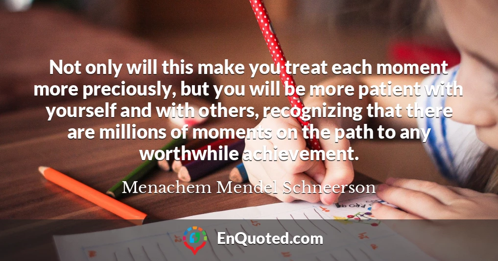 Not only will this make you treat each moment more preciously, but you will be more patient with yourself and with others, recognizing that there are millions of moments on the path to any worthwhile achievement.