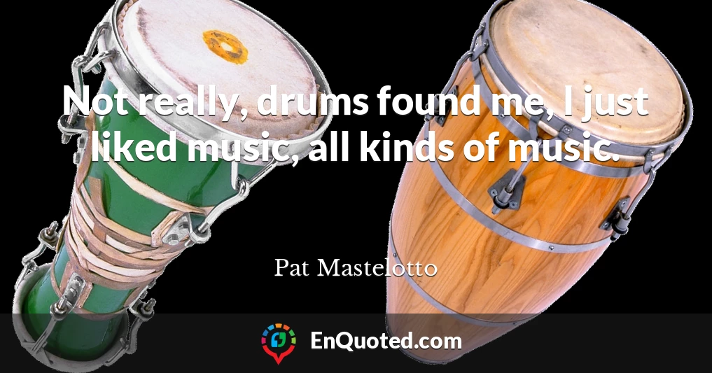 Not really, drums found me, I just liked music, all kinds of music.