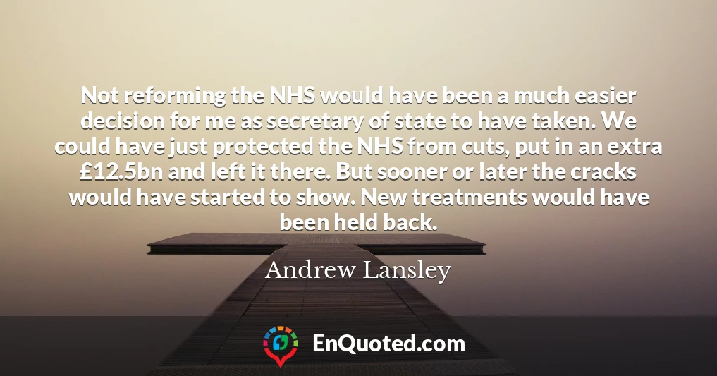Not reforming the NHS would have been a much easier decision for me as secretary of state to have taken. We could have just protected the NHS from cuts, put in an extra £12.5bn and left it there. But sooner or later the cracks would have started to show. New treatments would have been held back.