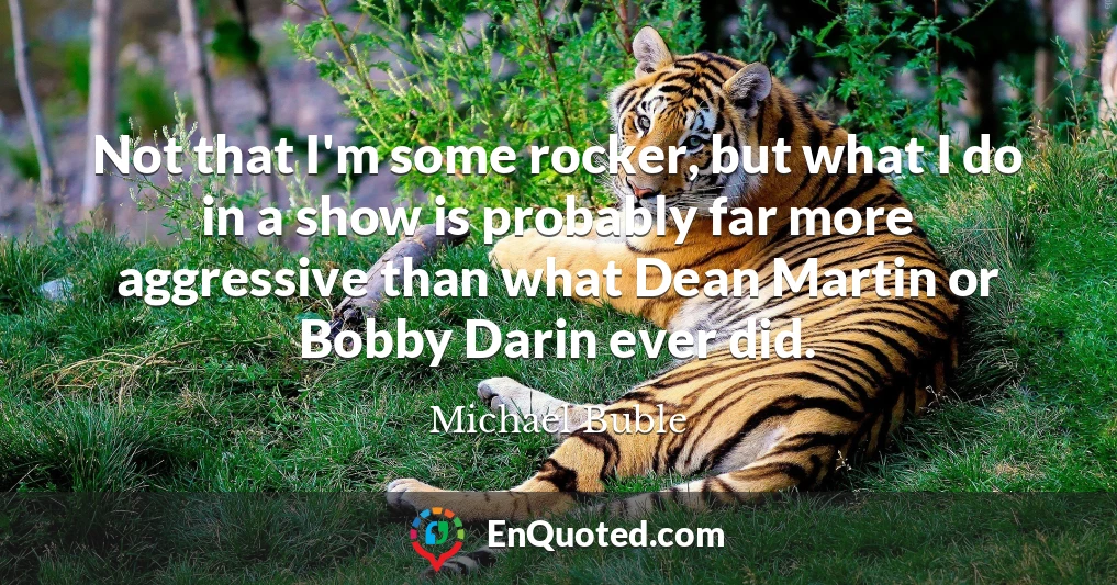 Not that I'm some rocker, but what I do in a show is probably far more aggressive than what Dean Martin or Bobby Darin ever did.