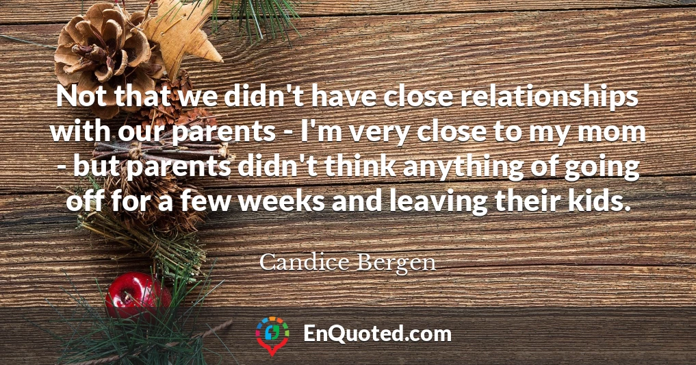 Not that we didn't have close relationships with our parents - I'm very close to my mom - but parents didn't think anything of going off for a few weeks and leaving their kids.