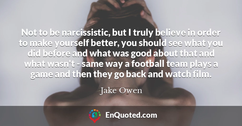 Not to be narcissistic, but I truly believe in order to make yourself better, you should see what you did before and what was good about that and what wasn't - same way a football team plays a game and then they go back and watch film.