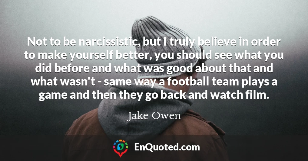 Not to be narcissistic, but I truly believe in order to make yourself better, you should see what you did before and what was good about that and what wasn't - same way a football team plays a game and then they go back and watch film.