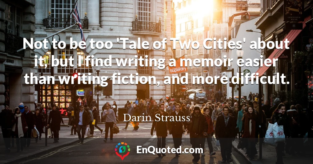 Not to be too 'Tale of Two Cities' about it, but I find writing a memoir easier than writing fiction, and more difficult.