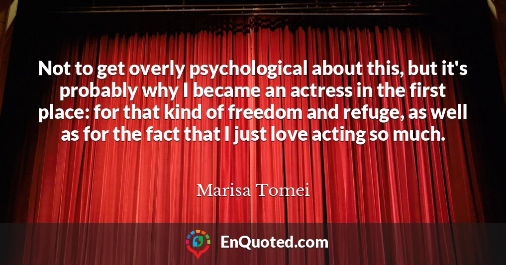 Not to get overly psychological about this, but it's probably why I became an actress in the first place: for that kind of freedom and refuge, as well as for the fact that I just love acting so much.