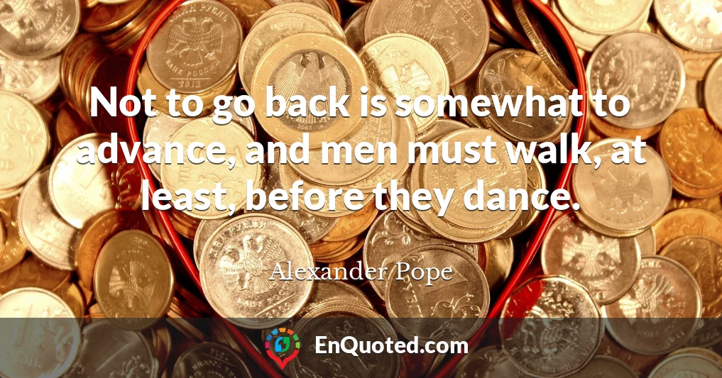 Not to go back is somewhat to advance, and men must walk, at least, before they dance.
