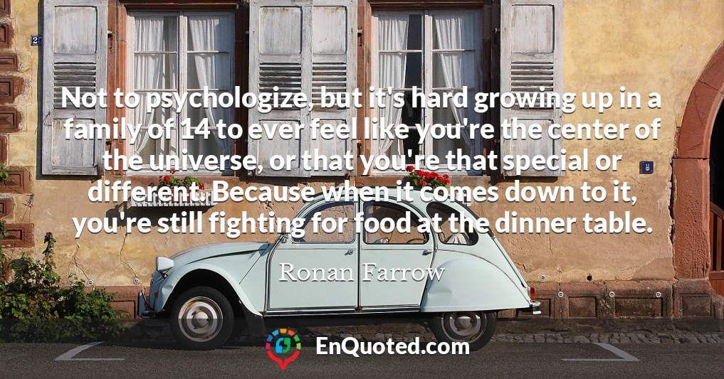 Not to psychologize, but it's hard growing up in a family of 14 to ever feel like you're the center of the universe, or that you're that special or different. Because when it comes down to it, you're still fighting for food at the dinner table.
