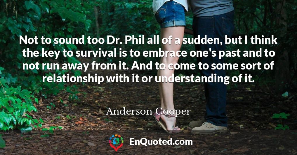 Not to sound too Dr. Phil all of a sudden, but I think the key to survival is to embrace one's past and to not run away from it. And to come to some sort of relationship with it or understanding of it.