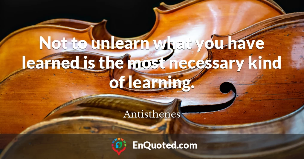 Not to unlearn what you have learned is the most necessary kind of learning.