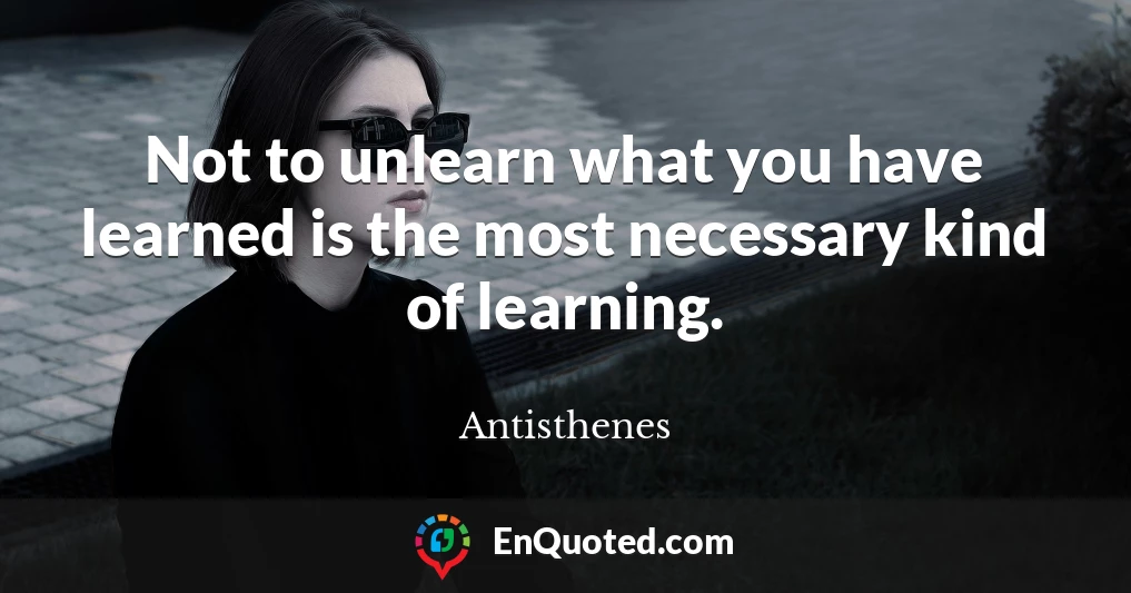 Not to unlearn what you have learned is the most necessary kind of learning.