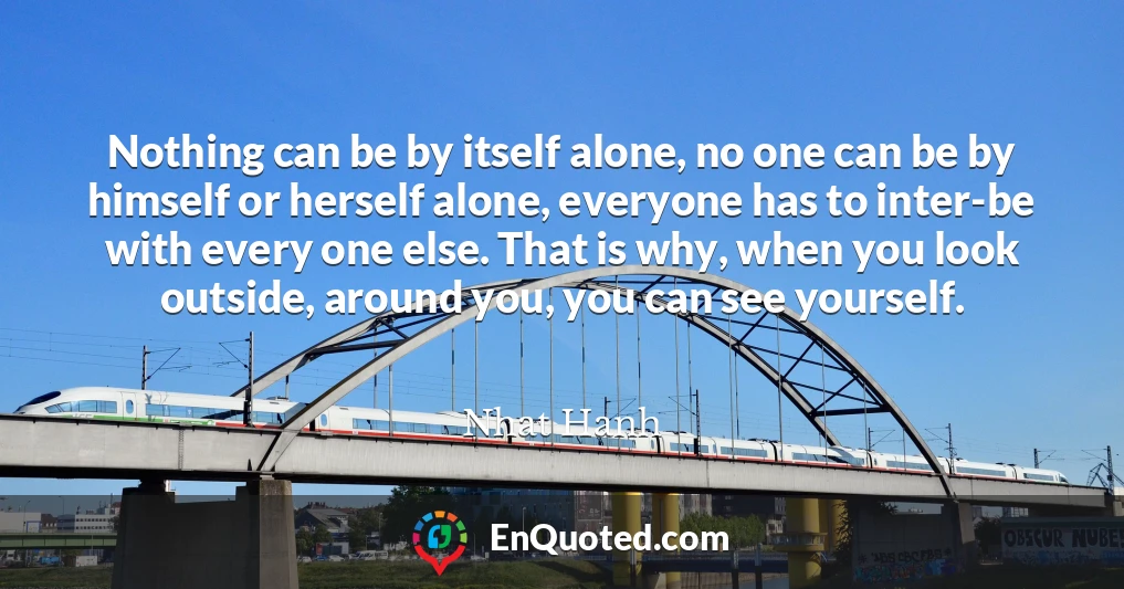Nothing can be by itself alone, no one can be by himself or herself alone, everyone has to inter-be with every one else. That is why, when you look outside, around you, you can see yourself.