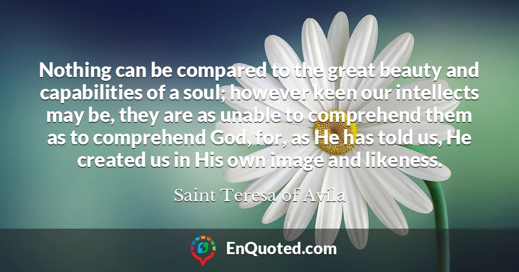 Nothing can be compared to the great beauty and capabilities of a soul; however keen our intellects may be, they are as unable to comprehend them as to comprehend God, for, as He has told us, He created us in His own image and likeness.