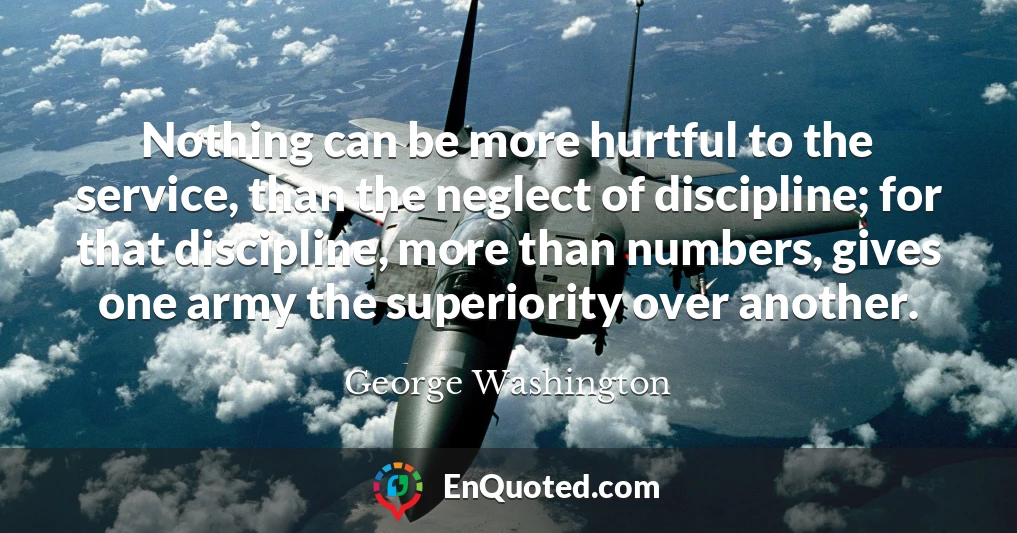 Nothing can be more hurtful to the service, than the neglect of discipline; for that discipline, more than numbers, gives one army the superiority over another.