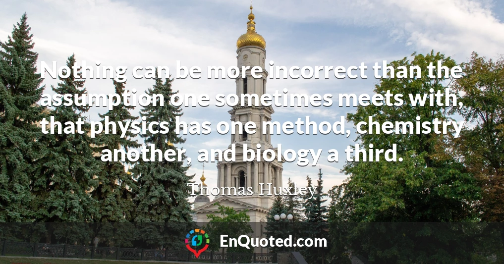 Nothing can be more incorrect than the assumption one sometimes meets with, that physics has one method, chemistry another, and biology a third.
