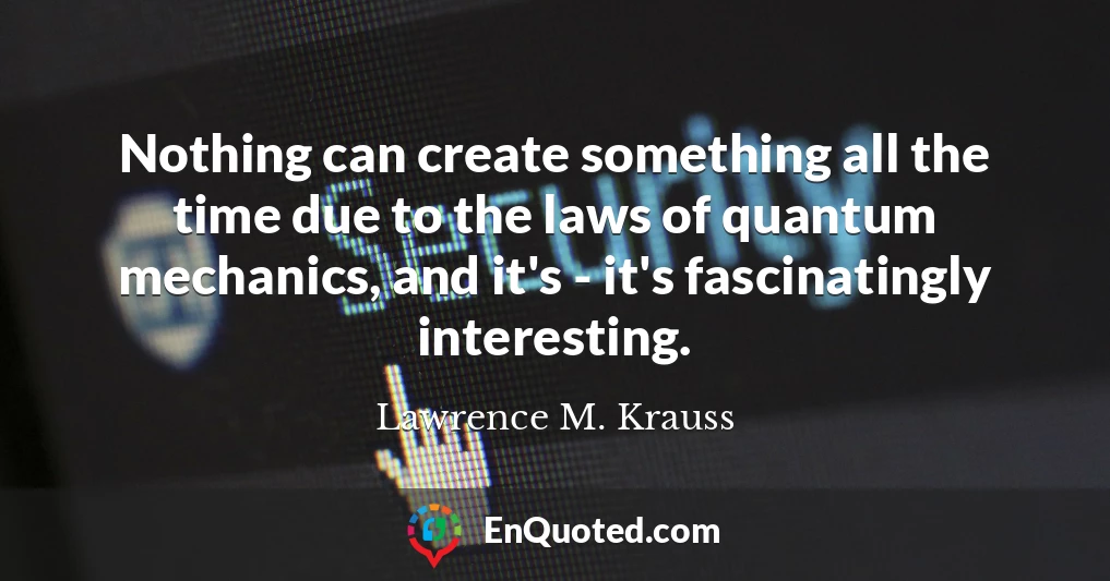 Nothing can create something all the time due to the laws of quantum mechanics, and it's - it's fascinatingly interesting.