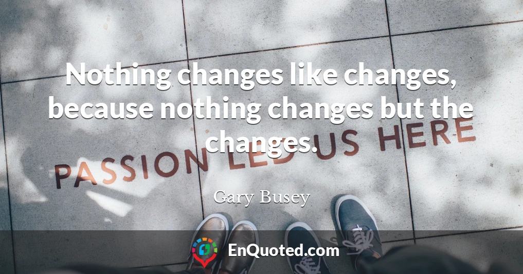 Nothing changes like changes, because nothing changes but the changes.