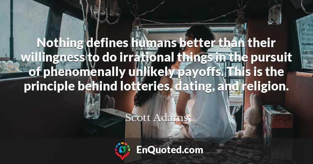 Nothing defines humans better than their willingness to do irrational things in the pursuit of phenomenally unlikely payoffs. This is the principle behind lotteries, dating, and religion.