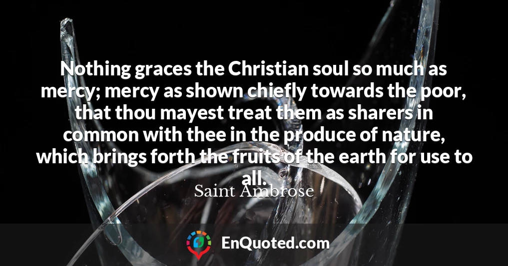 Nothing graces the Christian soul so much as mercy; mercy as shown chiefly towards the poor, that thou mayest treat them as sharers in common with thee in the produce of nature, which brings forth the fruits of the earth for use to all.
