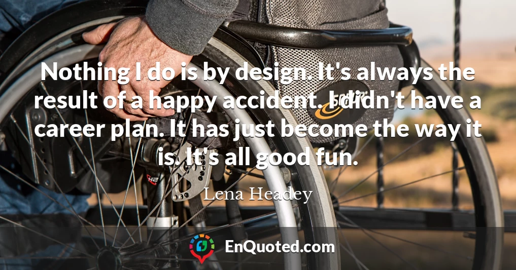 Nothing I do is by design. It's always the result of a happy accident. I didn't have a career plan. It has just become the way it is. It's all good fun.