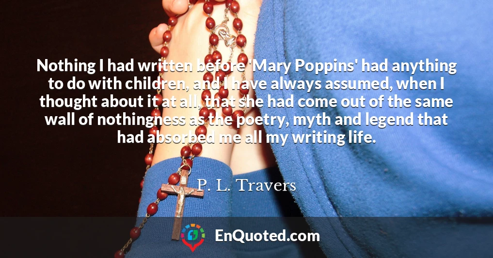Nothing I had written before 'Mary Poppins' had anything to do with children, and I have always assumed, when I thought about it at all, that she had come out of the same wall of nothingness as the poetry, myth and legend that had absorbed me all my writing life.