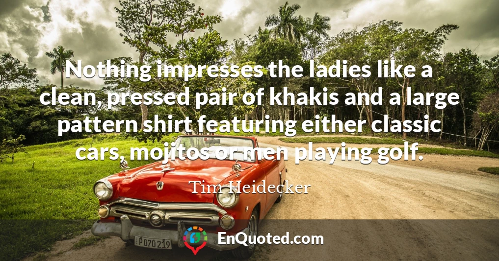 Nothing impresses the ladies like a clean, pressed pair of khakis and a large pattern shirt featuring either classic cars, mojitos or men playing golf.