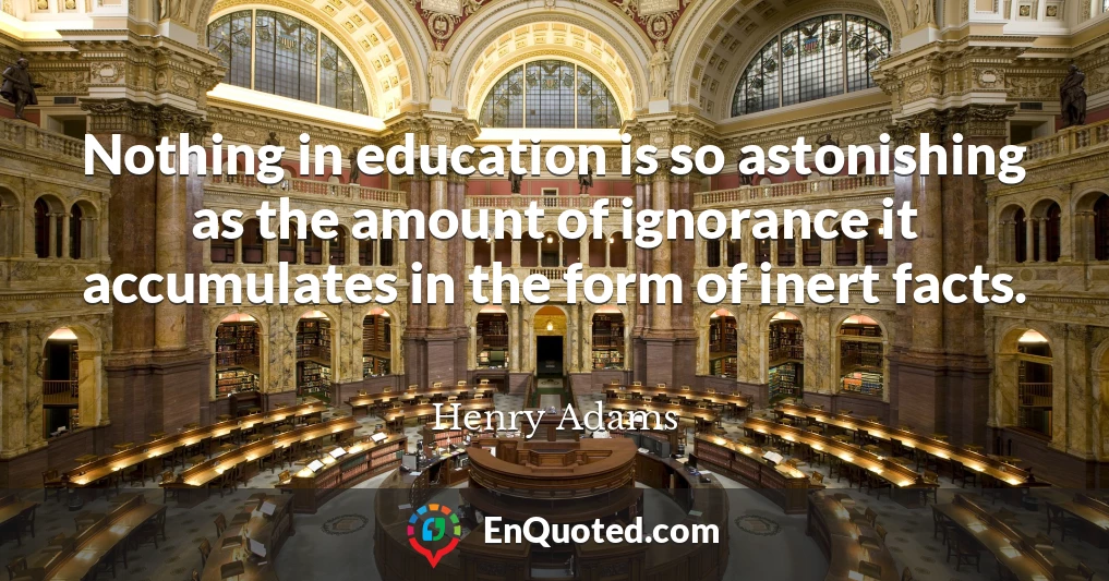 Nothing in education is so astonishing as the amount of ignorance it accumulates in the form of inert facts.
