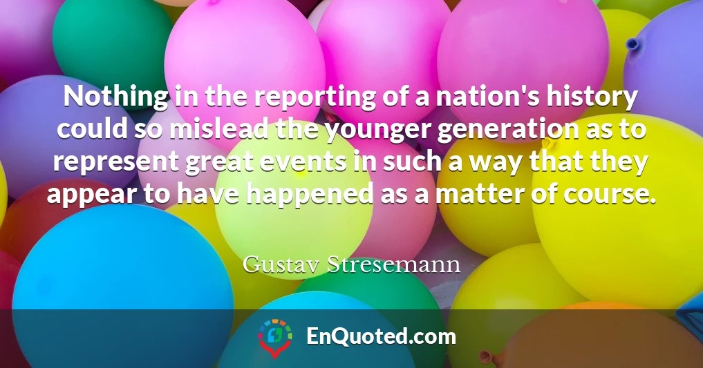 Nothing in the reporting of a nation's history could so mislead the younger generation as to represent great events in such a way that they appear to have happened as a matter of course.