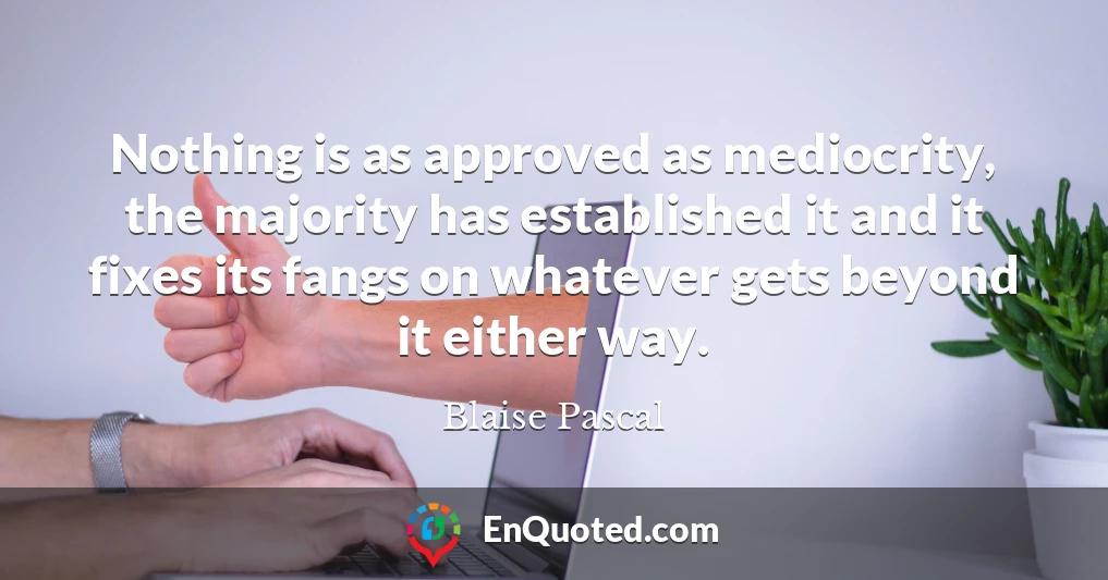 Nothing is as approved as mediocrity, the majority has established it and it fixes its fangs on whatever gets beyond it either way.