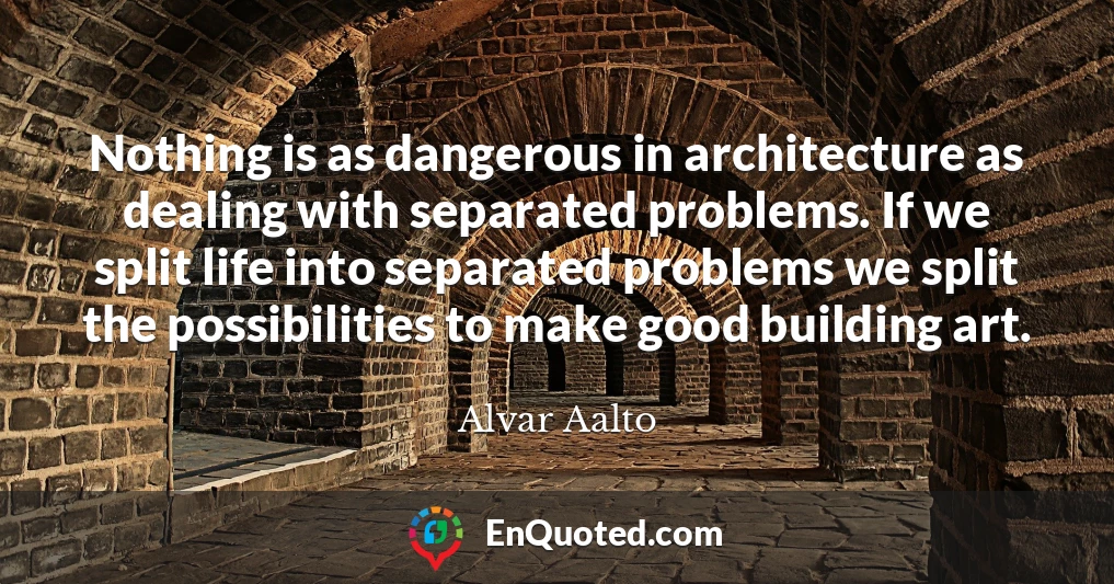 Nothing is as dangerous in architecture as dealing with separated problems. If we split life into separated problems we split the possibilities to make good building art.