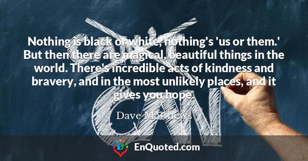 Nothing is black or white, nothing's 'us or them.' But then there are magical, beautiful things in the world. There's incredible acts of kindness and bravery, and in the most unlikely places, and it gives you hope.