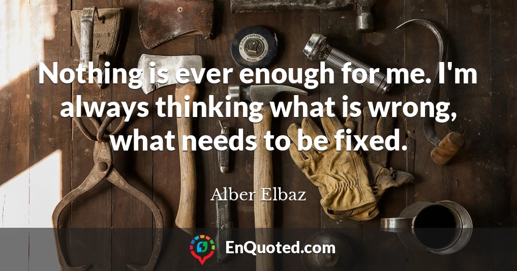 Nothing is ever enough for me. I'm always thinking what is wrong, what needs to be fixed.