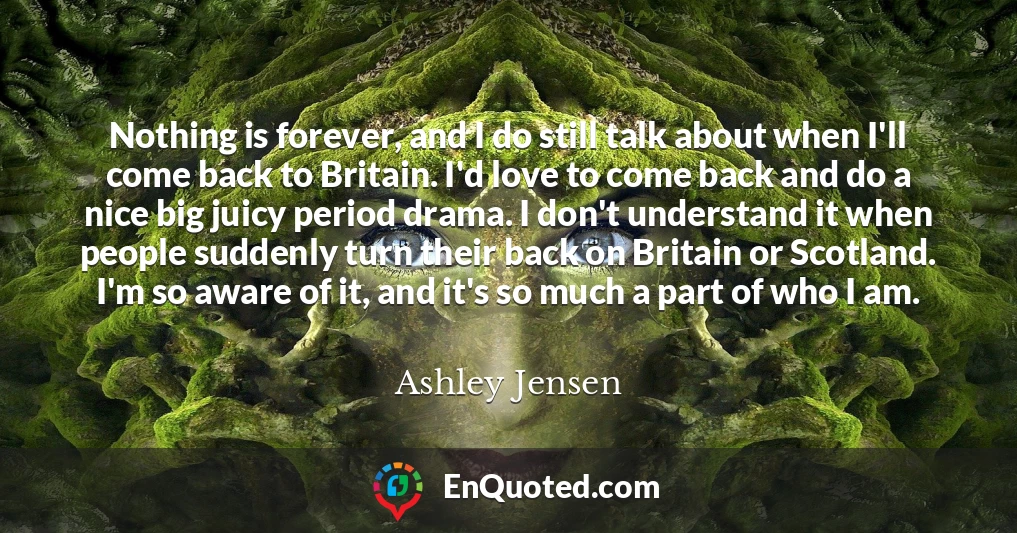 Nothing is forever, and I do still talk about when I'll come back to Britain. I'd love to come back and do a nice big juicy period drama. I don't understand it when people suddenly turn their back on Britain or Scotland. I'm so aware of it, and it's so much a part of who I am.