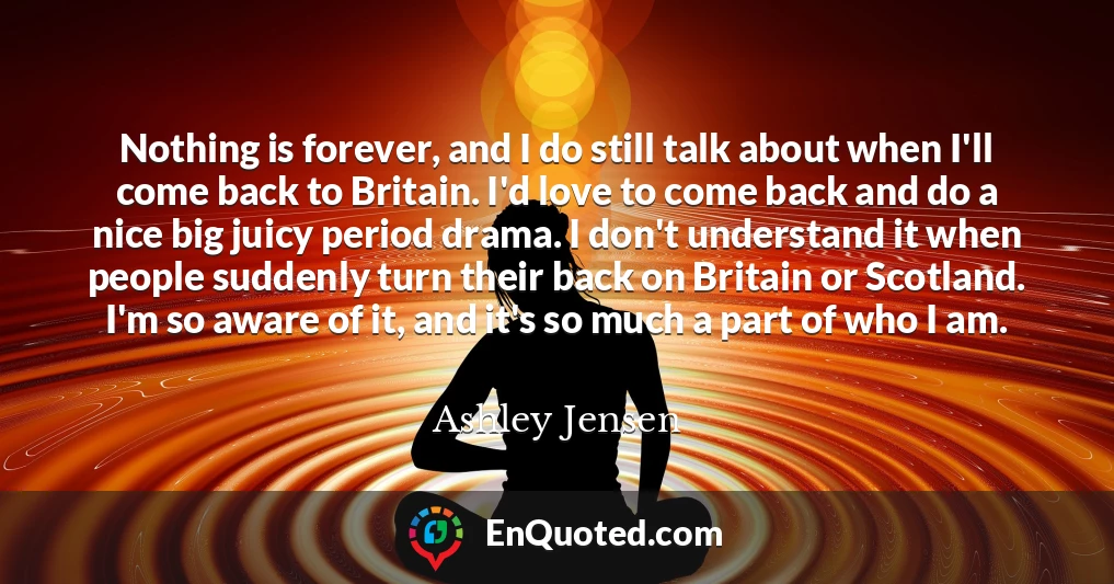 Nothing is forever, and I do still talk about when I'll come back to Britain. I'd love to come back and do a nice big juicy period drama. I don't understand it when people suddenly turn their back on Britain or Scotland. I'm so aware of it, and it's so much a part of who I am.