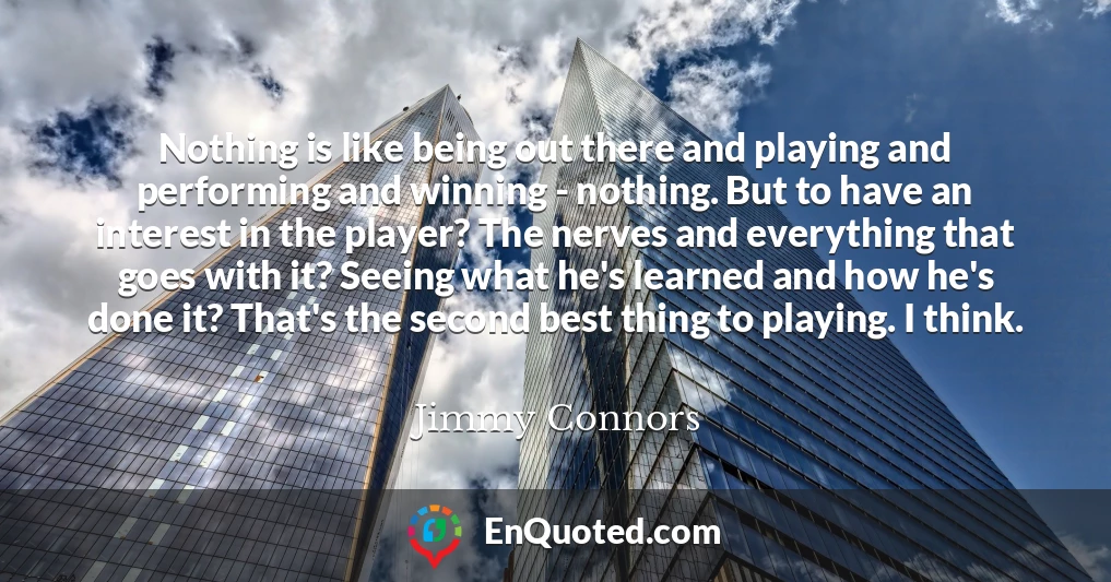 Nothing is like being out there and playing and performing and winning - nothing. But to have an interest in the player? The nerves and everything that goes with it? Seeing what he's learned and how he's done it? That's the second best thing to playing. I think.
