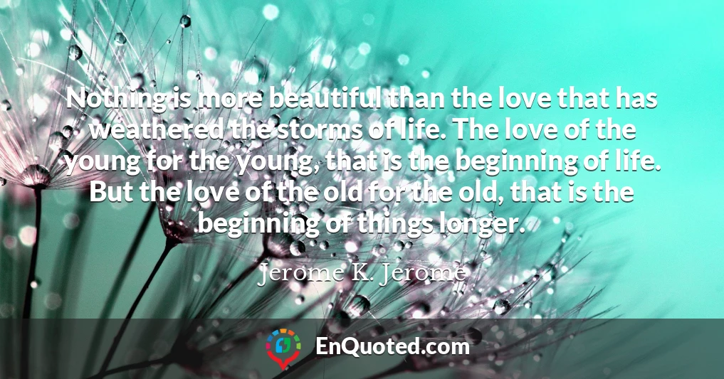 Nothing is more beautiful than the love that has weathered the storms of life. The love of the young for the young, that is the beginning of life. But the love of the old for the old, that is the beginning of things longer.